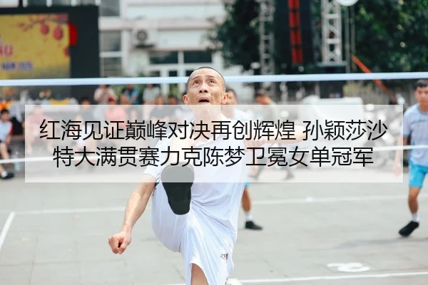 红海见证巅峰对决再创辉煌 孙颖莎沙特大满贯赛力克陈梦卫冕女单冠军