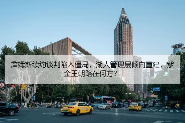 詹姆斯续约谈判陷入僵局，湖人管理层倾向重建，紫金王朝路在何方？