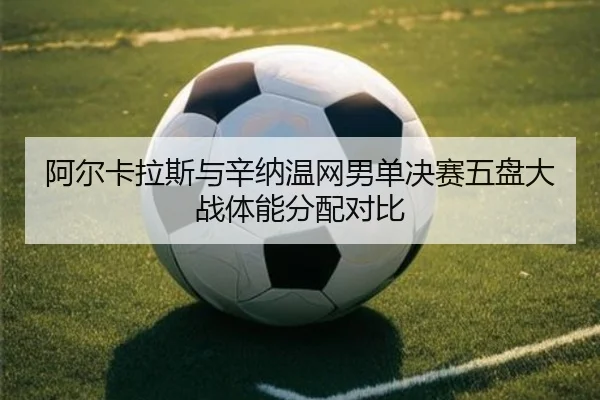 阿尔卡拉斯与辛纳温网男单决赛五盘大战体能分配对比
