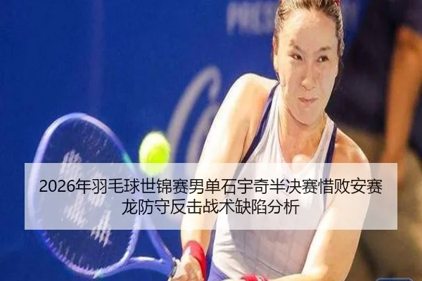 2026年羽毛球世锦赛男单石宇奇半决赛惜败安赛龙防守反击战术缺陷分析