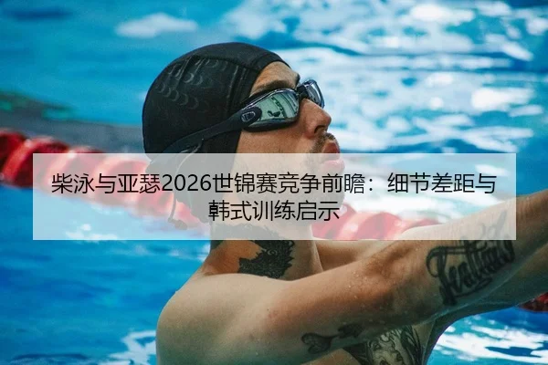 柴泳与亚瑟2026世锦赛竞争前瞻：细节差距与韩式训练启示